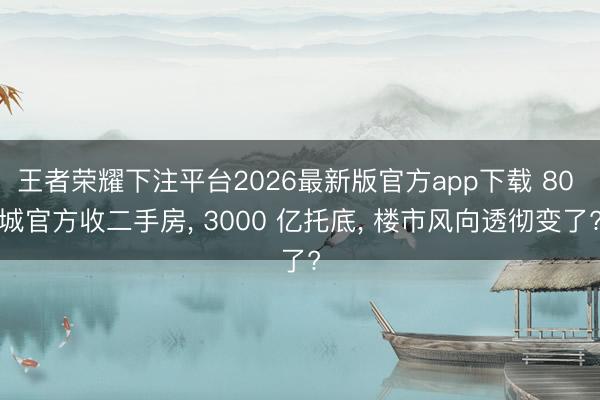 王者荣耀下注平台2026最新版官方app下载 80 城官方收二手房， 3000 亿托底， 楼市风向透彻变了?