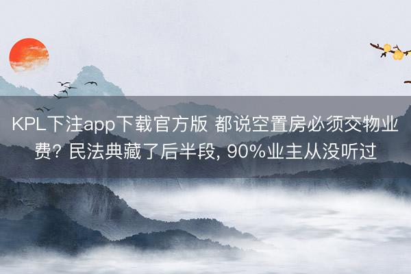 KPL下注app下载官方版 都说空置房必须交物业费? 民法典藏了后半段, 90%业主从没听过