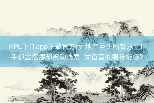 KPL下注app下载官方版 地产巨头断臂求生! 手抓金疙瘩却被动贱卖， 女首富的痛谁能懂?