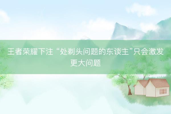 王者荣耀下注 “处剃头问题的东谈主”只会激发更大问题