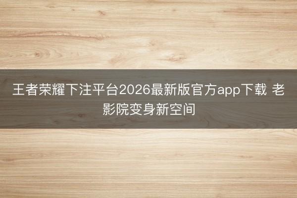 王者荣耀下注平台2026最新版官方app下载 老影院变身新空间