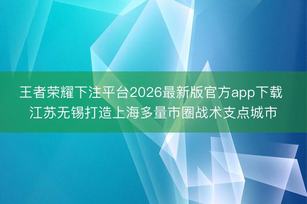 王者荣耀下注平台2026最新版官方app下载 江苏无锡打造上海多量市圈战术支点城市