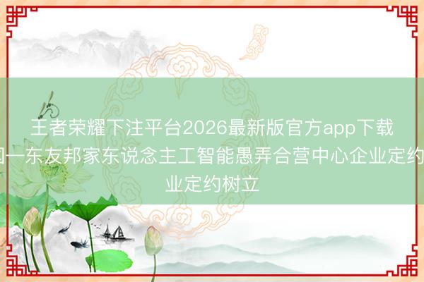 王者荣耀下注平台2026最新版官方app下载 中国—东友邦家东说念主工智能愚弄合营中心企业定约树立