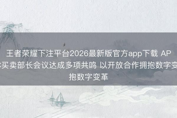 王者荣耀下注平台2026最新版官方app下载 APEC买卖部长会议达成多项共鸣 以开放合作拥抱数字变革