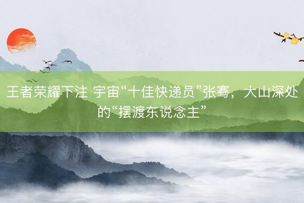 王者荣耀下注 宇宙“十佳快递员”张骞，大山深处的“摆渡东说念主”