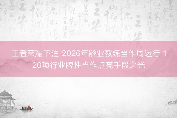 王者荣耀下注 2026年龄业教练当作周运行 120项行业脾性当作点亮手段之光