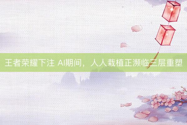 王者荣耀下注 AI期间,人人栽植正濒临三层重塑