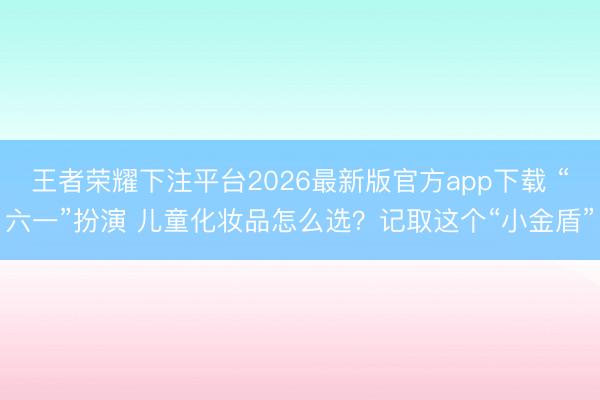 王者荣耀下注平台2026最新版官方app下载 “六一”扮演 儿童化妆品怎么选?记取这个“小金盾”
