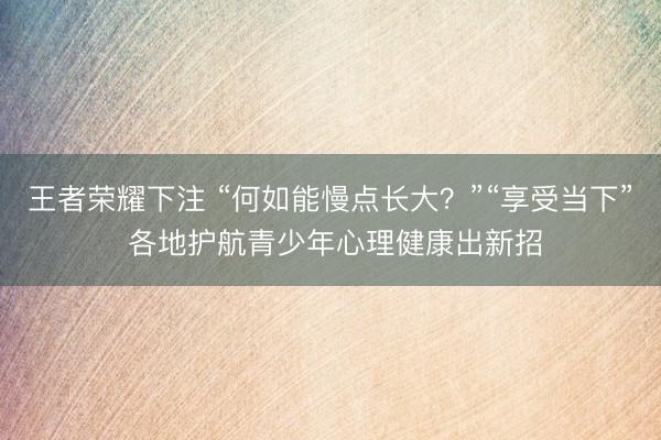 王者荣耀下注 “何如能慢点长大?”“享受当下” 各地护航青少年心理健康出新招
