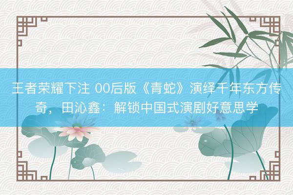王者荣耀下注 00后版《青蛇》演绎千年东方传奇,田沁鑫:解锁中国式演剧好意思学