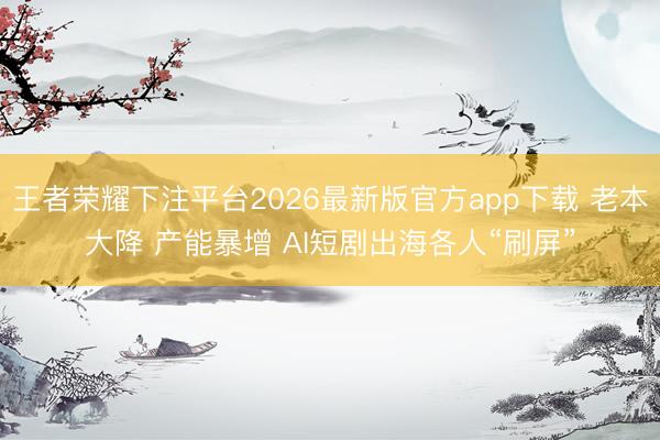 王者荣耀下注平台2026最新版官方app下载 老本大降 产能暴增 AI短剧出海各人“刷屏”
