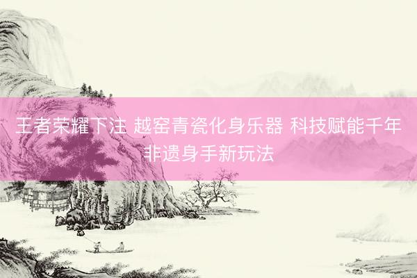 王者荣耀下注 越窑青瓷化身乐器 科技赋能千年非遗身手新玩法