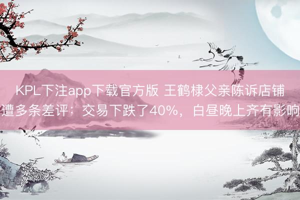 KPL下注app下载官方版 王鹤棣父亲陈诉店铺遭多条差评：交易下跌了40%，白昼晚上齐有影响