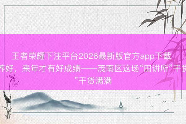 王者荣耀下注平台2026最新版官方app下载 把地养好,来年才有好成绩——茂南区这场“田讲所”干货满满