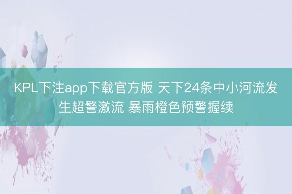 KPL下注app下载官方版 天下24条中小河流发生超警激流 暴雨橙色预警握续