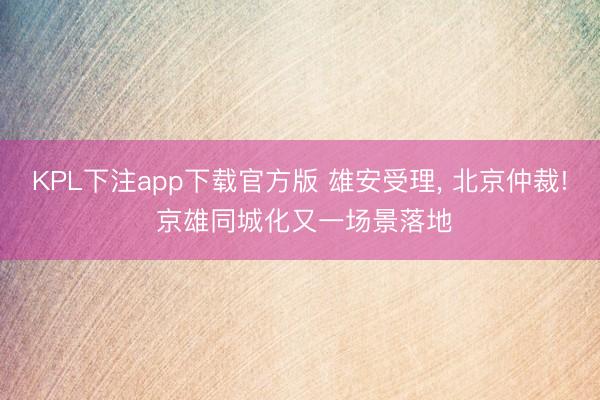 KPL下注app下载官方版 雄安受理， 北京仲裁! 京雄同城化又一场景落地