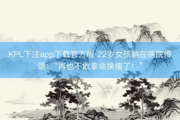KPL下注app下载官方版 22岁女孩躺在病院传颂:“再也不敢拿命换瘦了!”
