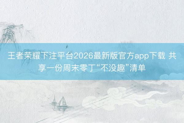 王者荣耀下注平台2026最新版官方app下载 共享一份周末零丁“不没趣”清单