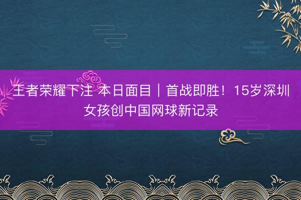 王者荣耀下注 本日面目｜首战即胜！15岁深圳女孩创中国网球新记录