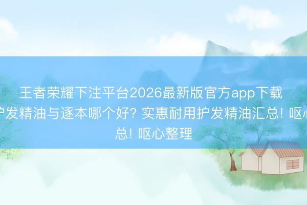 王者荣耀下注平台2026最新版官方app下载 拾宓护发精油与逐本哪个好? 实惠耐用护发精油汇总! 呕心整理