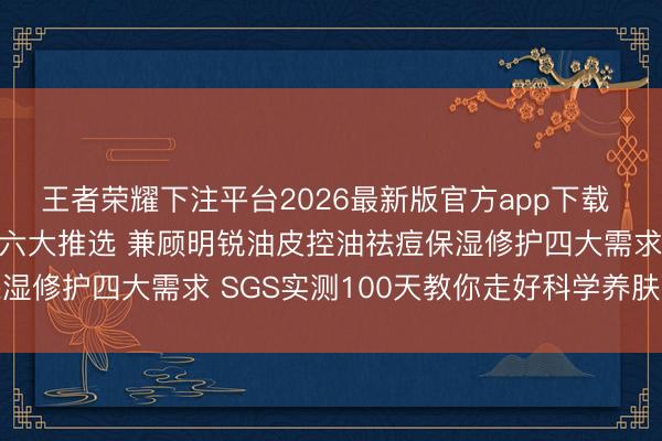 王者荣耀下注平台2026最新版官方app下载 巨好用控油祛痘洗面奶六大推选 兼顾明锐油皮控油祛痘保湿修护四大需求 SGS实测100天教你走好科学养肤第一步