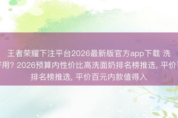 王者荣耀下注平台2026最新版官方app下载 洗面奶哪个牌子好用? 2026预算内性价比高洗面奶排名榜推选， 平价百元内款值得入