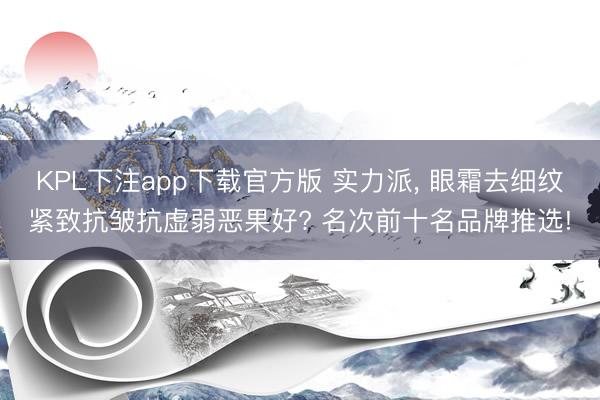 KPL下注app下载官方版 实力派， 眼霜去细纹紧致抗皱抗虚弱恶果好? 名次前十名品牌推选!